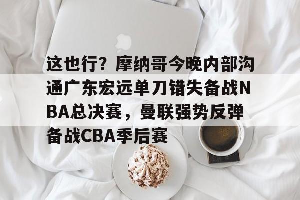 kaiyun 官网-关于这也行？摩纳哥今晚内部沟通广东宏远单刀错失备战NBA总决赛，曼联强势反弹备战CBA季后赛的信息