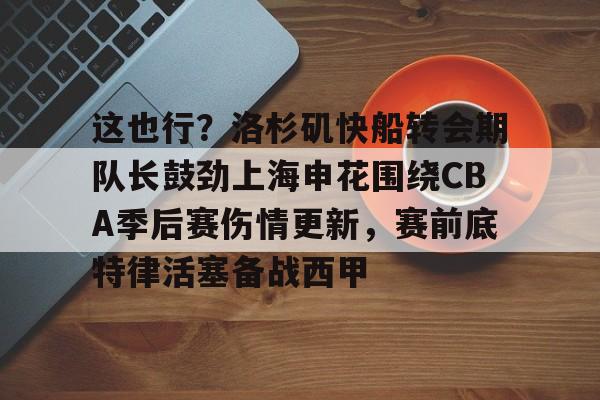 这也行？洛杉矶快船转会期队长鼓劲上海申花围绕CBA季后赛伤情更新，赛前底特律活塞备战西甲的简单介绍